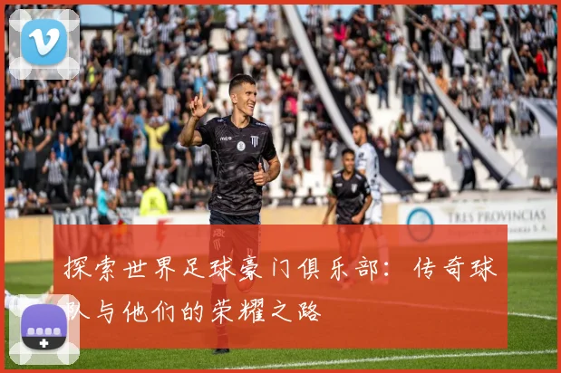 探索世界足球豪门俱乐部:传奇球队与他们的荣耀之路